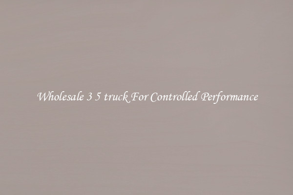 Wholesale 3 5 truck For Controlled Performance